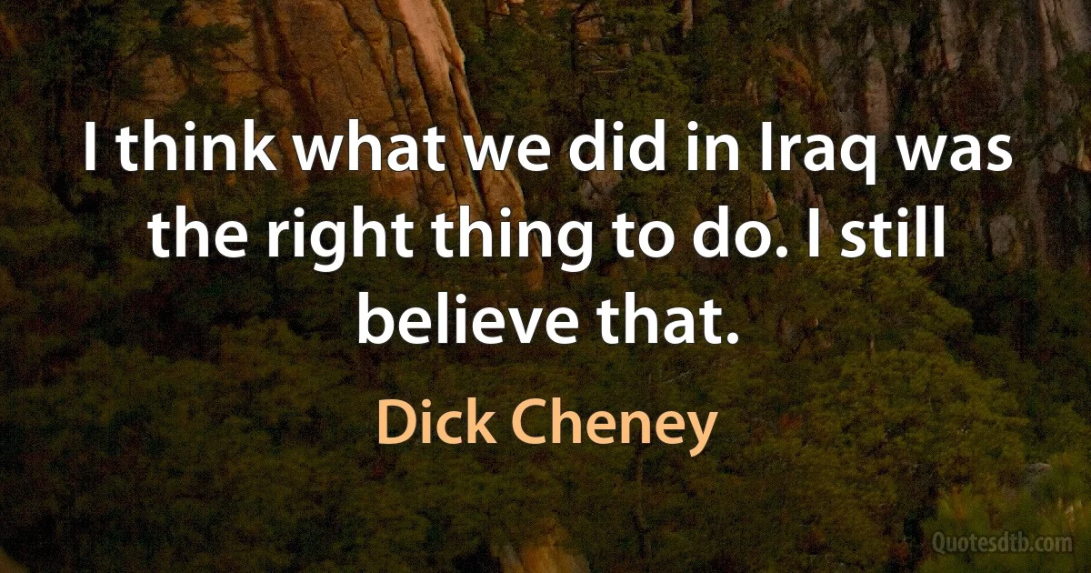 I think what we did in Iraq was the right thing to do. I still believe that. (Dick Cheney)