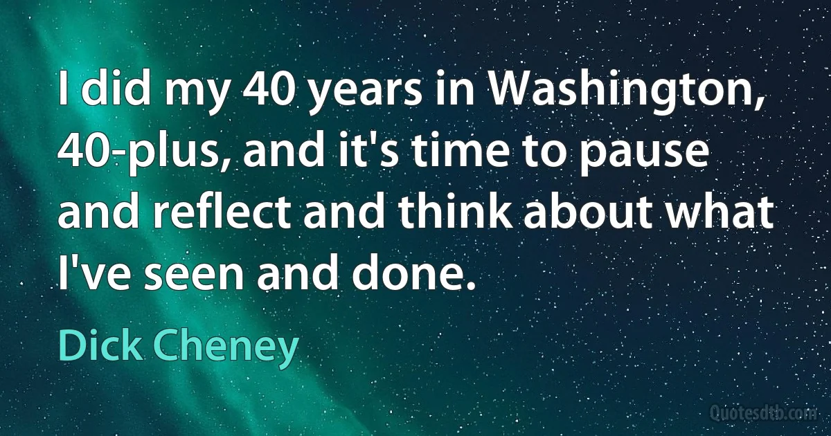 I did my 40 years in Washington, 40-plus, and it's time to pause and reflect and think about what I've seen and done. (Dick Cheney)