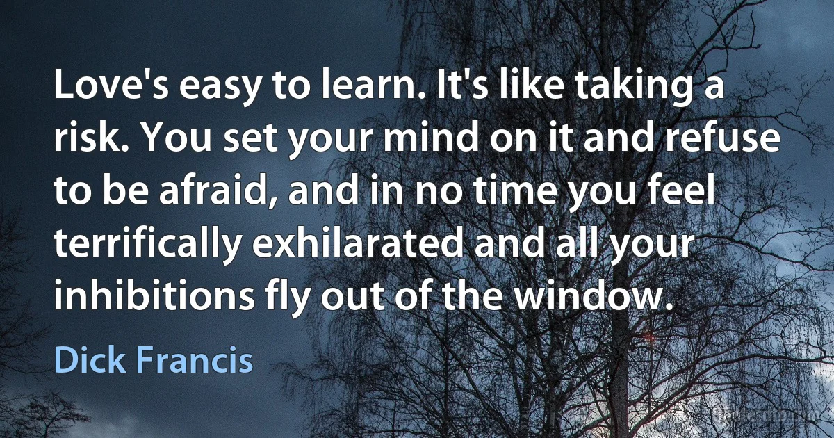 Love's easy to learn. It's like taking a risk. You set your mind on it and refuse to be afraid, and in no time you feel terrifically exhilarated and all your inhibitions fly out of the window. (Dick Francis)