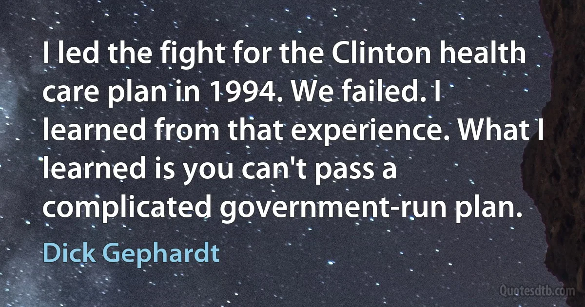 I led the fight for the Clinton health care plan in 1994. We failed. I learned from that experience. What I learned is you can't pass a complicated government-run plan. (Dick Gephardt)