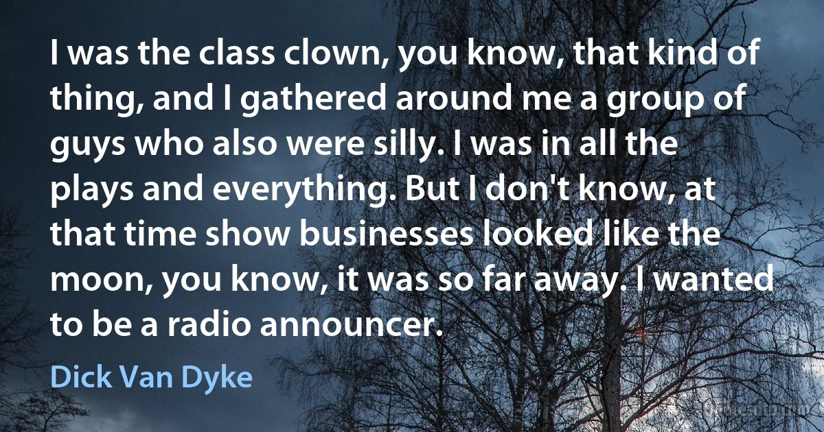 I was the class clown, you know, that kind of thing, and I gathered around me a group of guys who also were silly. I was in all the plays and everything. But I don't know, at that time show businesses looked like the moon, you know, it was so far away. I wanted to be a radio announcer. (Dick Van Dyke)