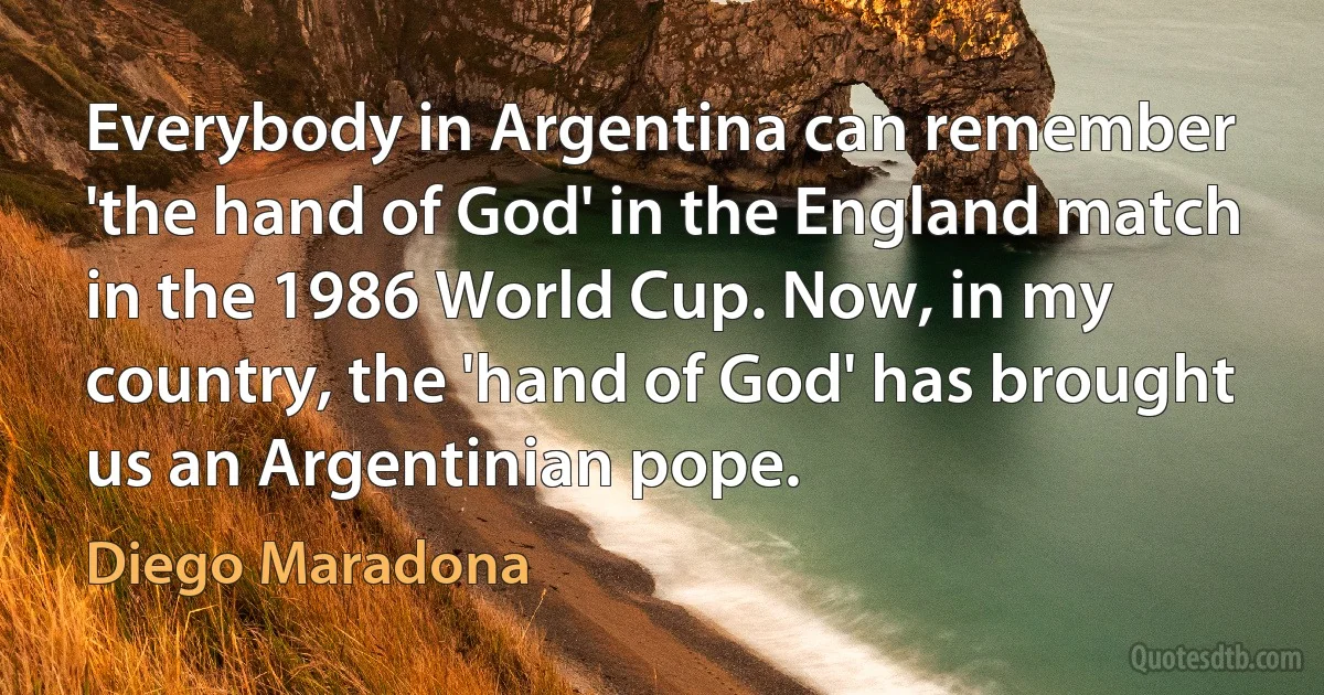 Everybody in Argentina can remember 'the hand of God' in the England match in the 1986 World Cup. Now, in my country, the 'hand of God' has brought us an Argentinian pope. (Diego Maradona)