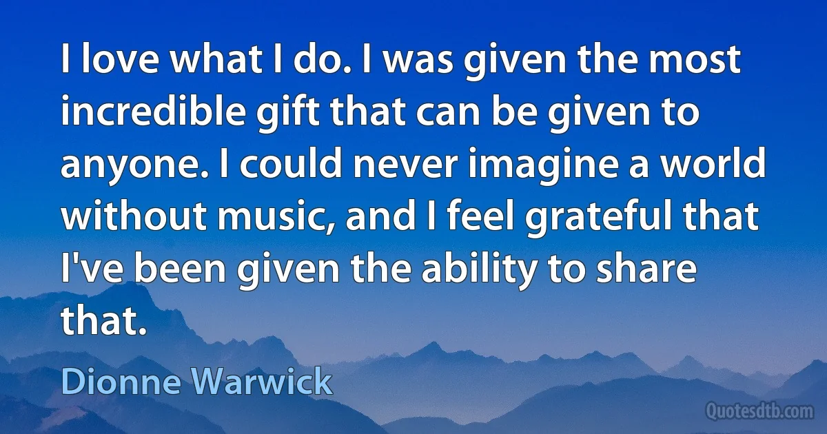 I love what I do. I was given the most incredible gift that can be given to anyone. I could never imagine a world without music, and I feel grateful that I've been given the ability to share that. (Dionne Warwick)