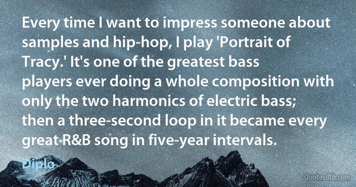 Every time I want to impress someone about samples and hip-hop, I play 'Portrait of Tracy.' It's one of the greatest bass players ever doing a whole composition with only the two harmonics of electric bass; then a three-second loop in it became every great R&B song in five-year intervals. (Diplo)