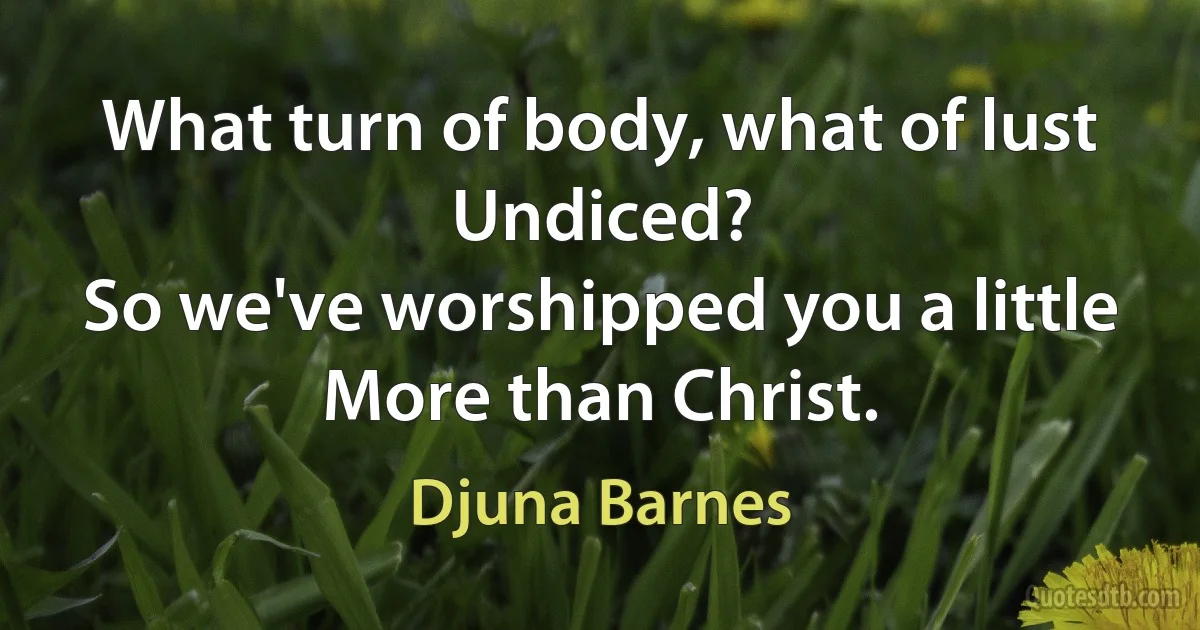 What turn of body, what of lust
Undiced?
So we've worshipped you a little
More than Christ. (Djuna Barnes)