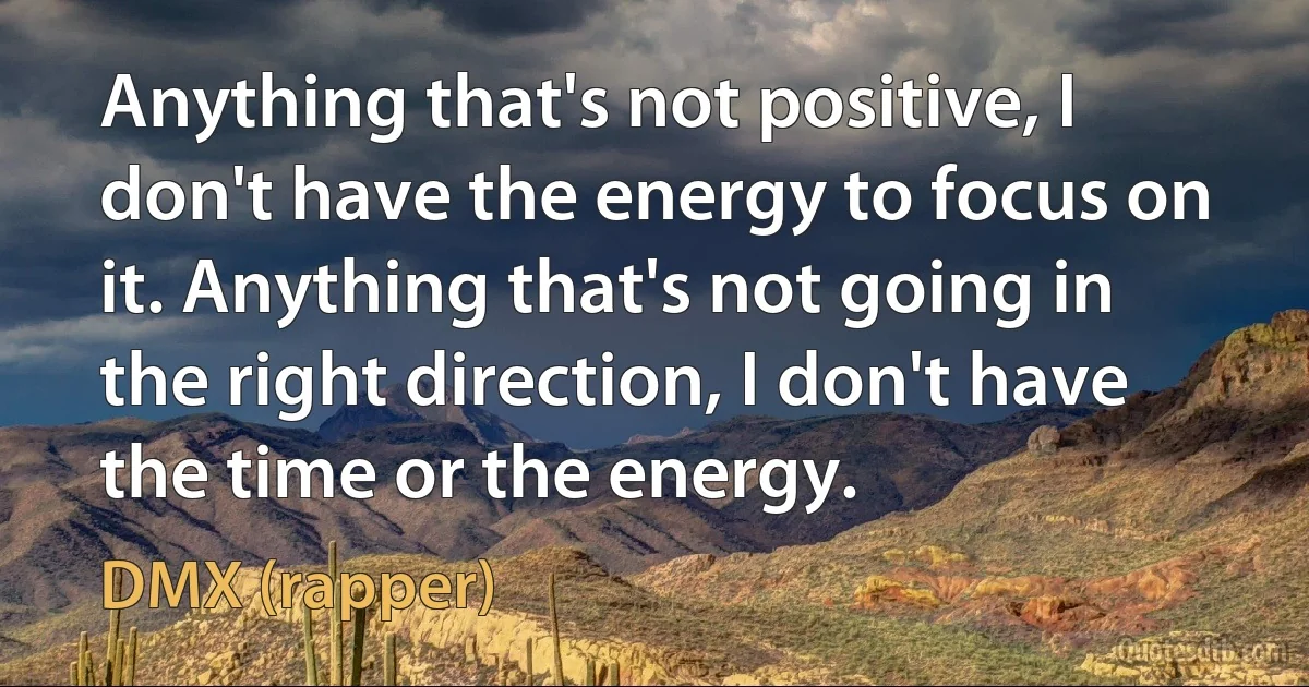 Anything that's not positive, I don't have the energy to focus on it. Anything that's not going in the right direction, I don't have the time or the energy. (DMX (rapper))