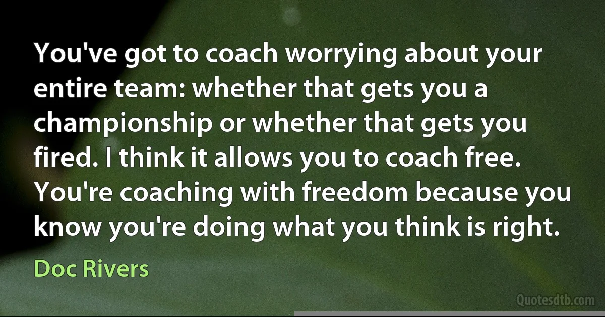 You've got to coach worrying about your entire team: whether that gets you a championship or whether that gets you fired. I think it allows you to coach free. You're coaching with freedom because you know you're doing what you think is right. (Doc Rivers)