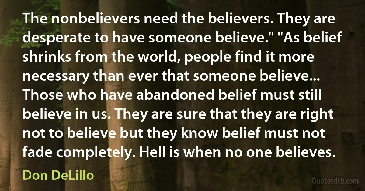 The nonbelievers need the believers. They are desperate to have someone believe." "As belief shrinks from the world, people find it more necessary than ever that someone believe... Those who have abandoned belief must still believe in us. They are sure that they are right not to believe but they know belief must not fade completely. Hell is when no one believes. (Don DeLillo)