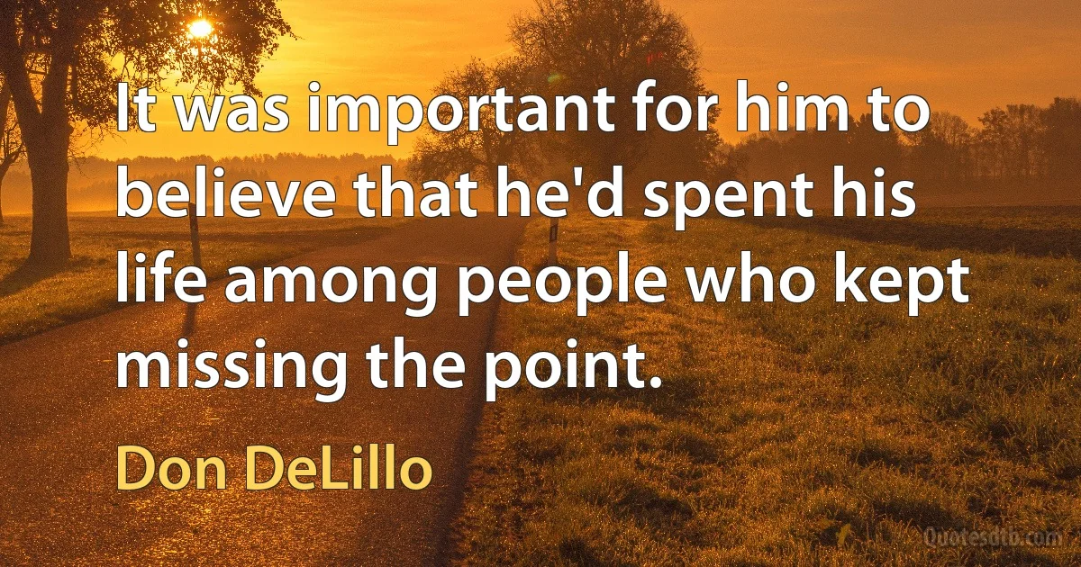 It was important for him to believe that he'd spent his life among people who kept missing the point. (Don DeLillo)