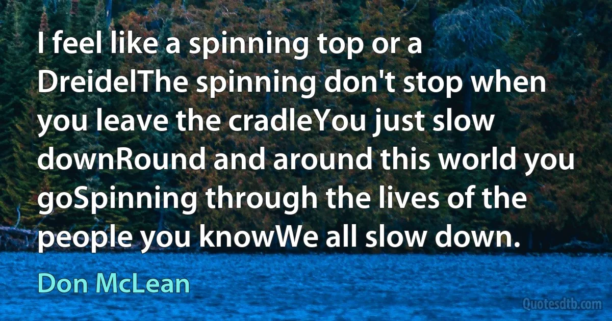 I feel like a spinning top or a DreidelThe spinning don't stop when you leave the cradleYou just slow downRound and around this world you goSpinning through the lives of the people you knowWe all slow down. (Don McLean)