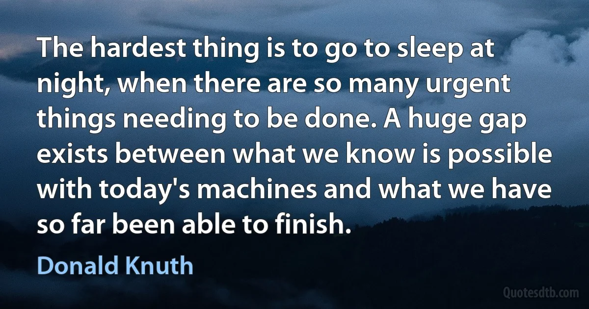 The hardest thing is to go to sleep at night, when there are so many urgent things needing to be done. A huge gap exists between what we know is possible with today's machines and what we have so far been able to finish. (Donald Knuth)