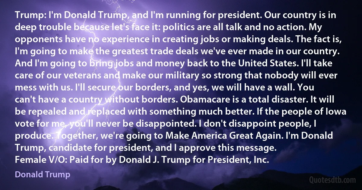 Trump: I'm Donald Trump, and I'm running for president. Our country is in deep trouble because let's face it: politics are all talk and no action. My opponents have no experience in creating jobs or making deals. The fact is, I'm going to make the greatest trade deals we've ever made in our country. And I'm going to bring jobs and money back to the United States. I'll take care of our veterans and make our military so strong that nobody will ever mess with us. I'll secure our borders, and yes, we will have a wall. You can't have a country without borders. Obamacare is a total disaster. It will be repealed and replaced with something much better. If the people of Iowa vote for me, you'll never be disappointed. I don't disappoint people, I produce. Together, we're going to Make America Great Again. I'm Donald Trump, candidate for president, and I approve this message.
Female V/O: Paid for by Donald J. Trump for President, Inc. (Donald Trump)