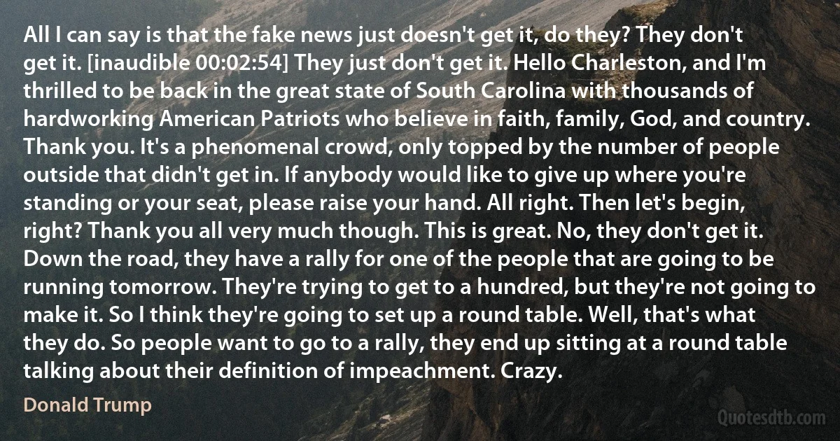 All I can say is that the fake news just doesn't get it, do they? They don't get it. [inaudible 00:02:54] They just don't get it. Hello Charleston, and I'm thrilled to be back in the great state of South Carolina with thousands of hardworking American Patriots who believe in faith, family, God, and country. Thank you. It's a phenomenal crowd, only topped by the number of people outside that didn't get in. If anybody would like to give up where you're standing or your seat, please raise your hand. All right. Then let's begin, right? Thank you all very much though. This is great. No, they don't get it. Down the road, they have a rally for one of the people that are going to be running tomorrow. They're trying to get to a hundred, but they're not going to make it. So I think they're going to set up a round table. Well, that's what they do. So people want to go to a rally, they end up sitting at a round table talking about their definition of impeachment. Crazy. (Donald Trump)