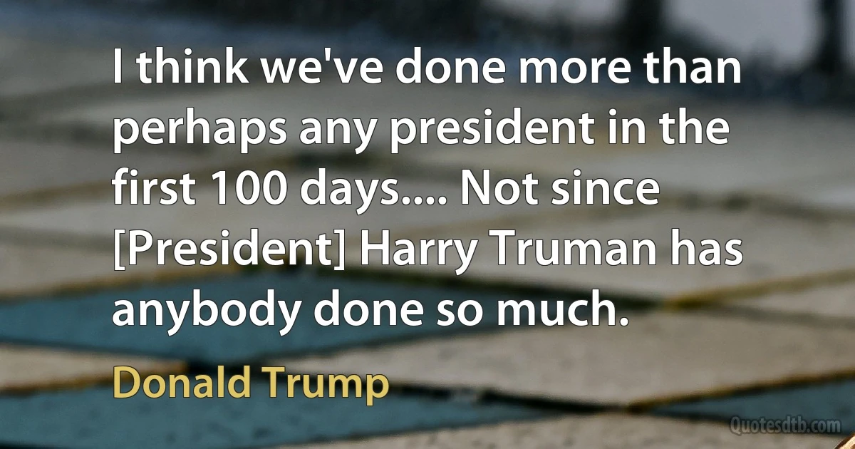 I think we've done more than perhaps any president in the first 100 days.... Not since [President] Harry Truman has anybody done so much. (Donald Trump)