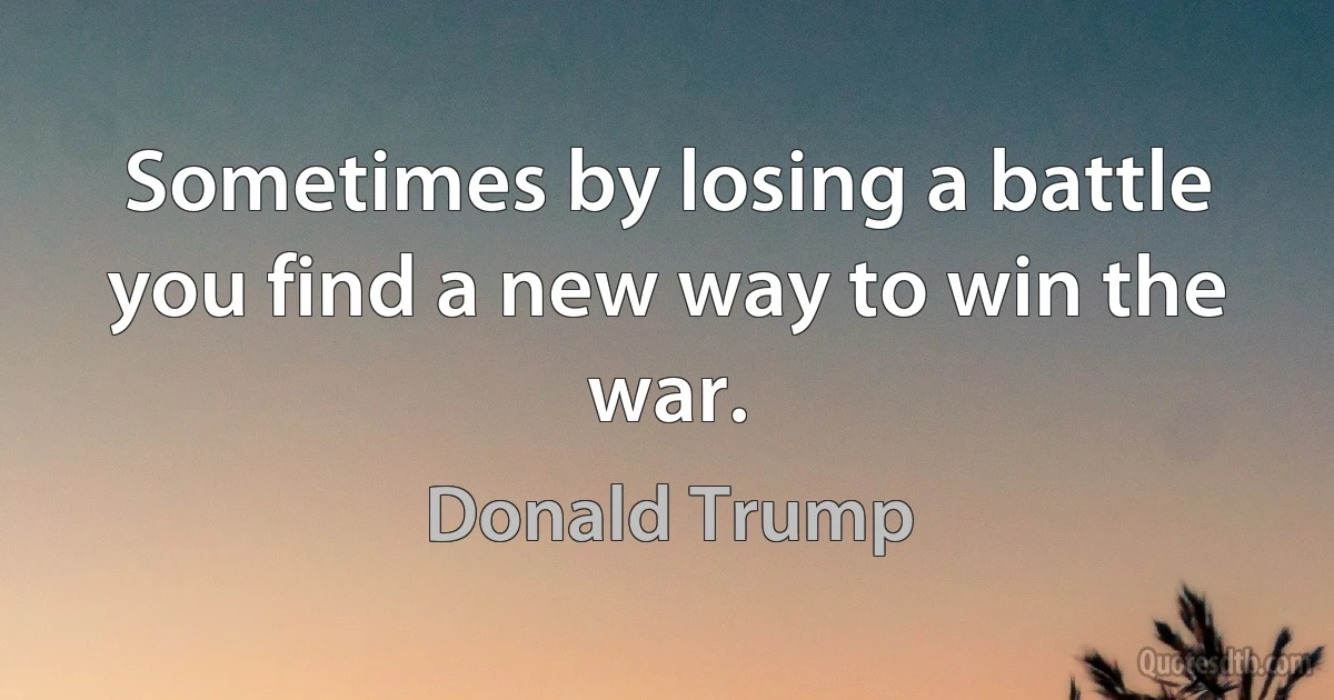 Sometimes by losing a battle you find a new way to win the war. (Donald Trump)