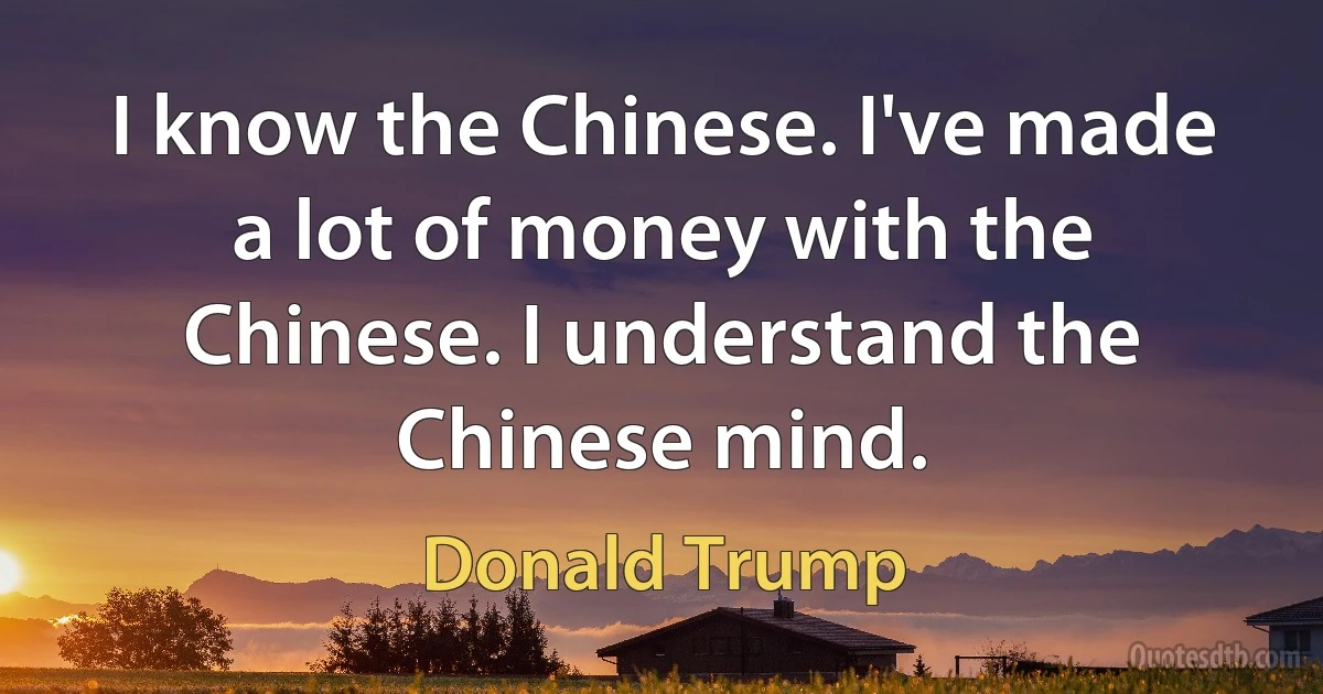 I know the Chinese. I've made a lot of money with the Chinese. I understand the Chinese mind. (Donald Trump)