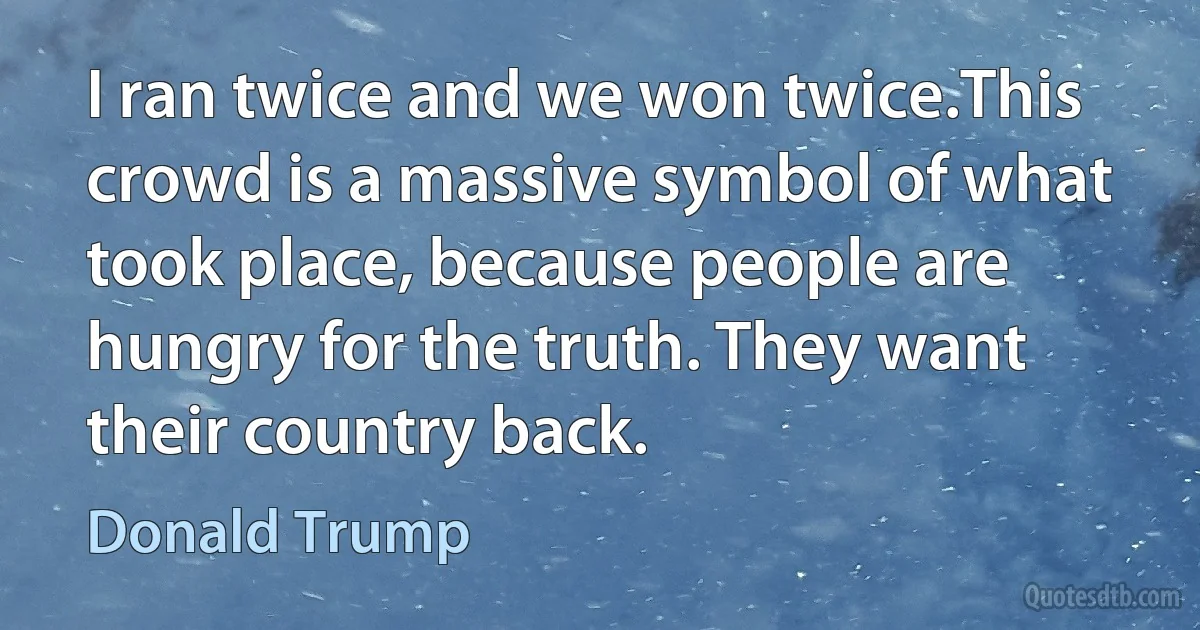 I ran twice and we won twice.This crowd is a massive symbol of what took place, because people are hungry for the truth. They want their country back. (Donald Trump)