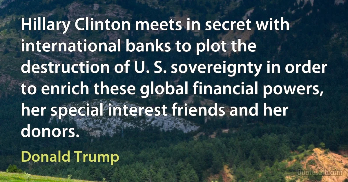 Hillary Clinton meets in secret with international banks to plot the destruction of U. S. sovereignty in order to enrich these global financial powers, her special interest friends and her donors. (Donald Trump)