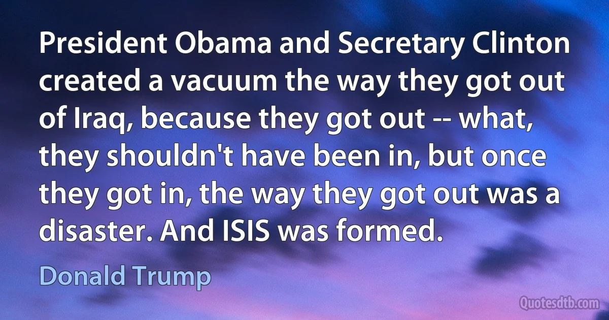 President Obama and Secretary Clinton created a vacuum the way they got out of Iraq, because they got out -- what, they shouldn't have been in, but once they got in, the way they got out was a disaster. And ISIS was formed. (Donald Trump)