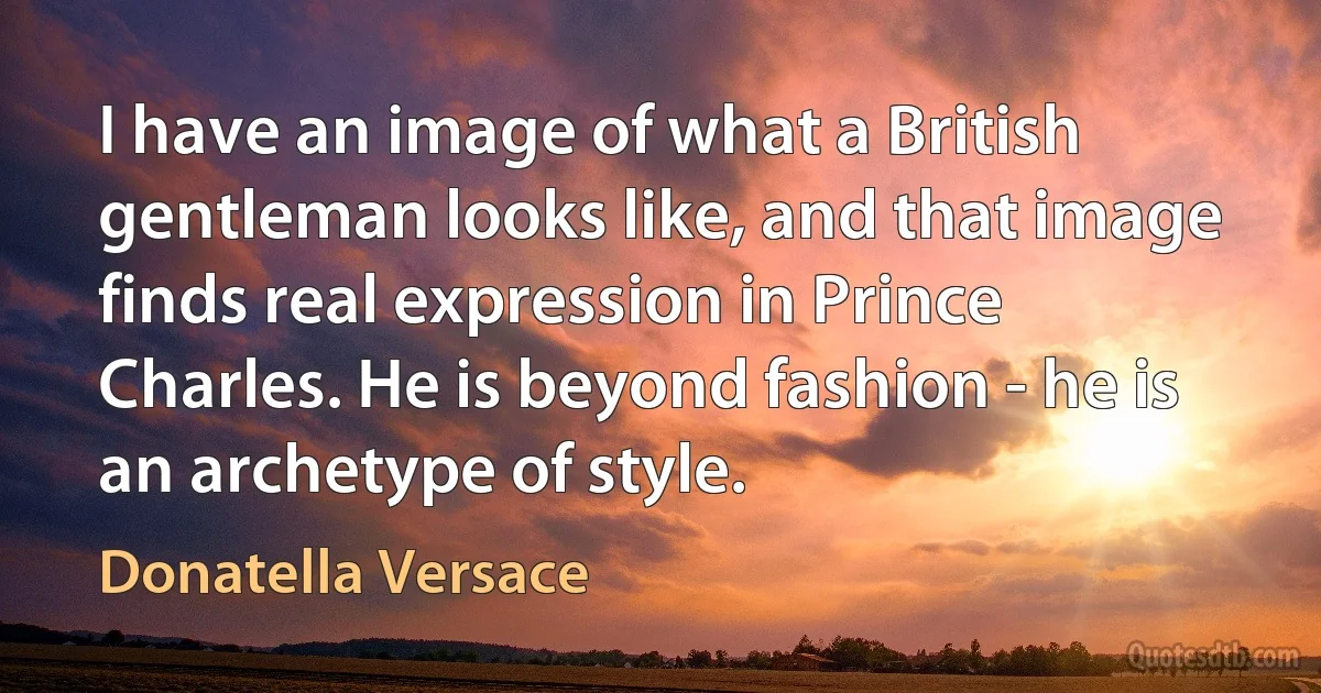 I have an image of what a British gentleman looks like, and that image finds real expression in Prince Charles. He is beyond fashion - he is an archetype of style. (Donatella Versace)