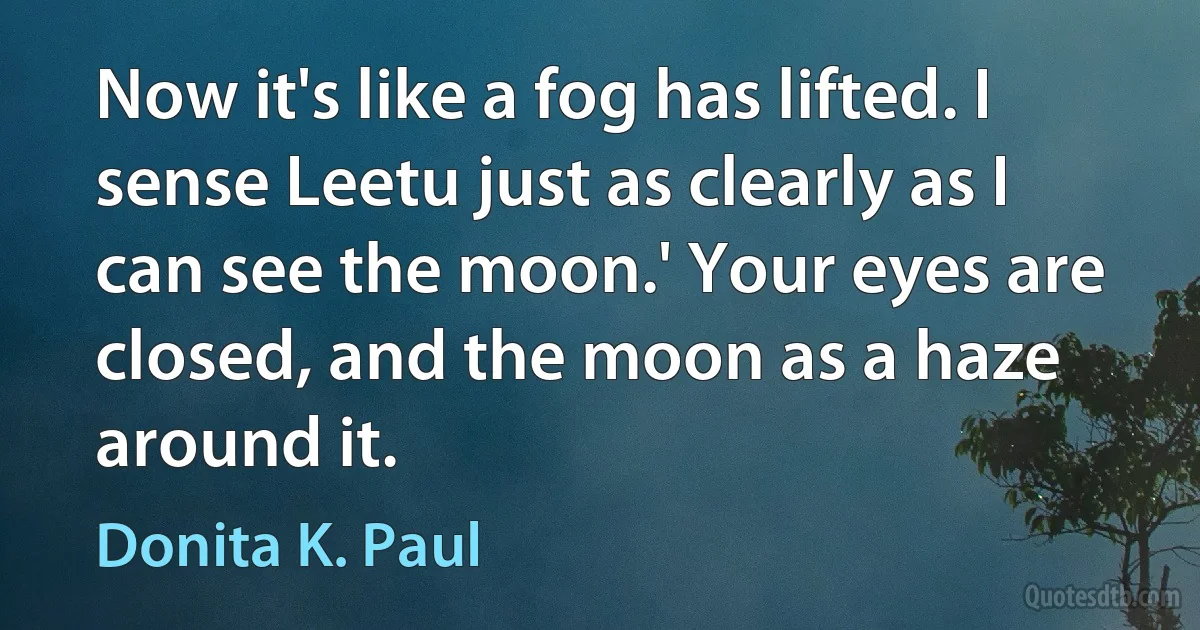 Now it's like a fog has lifted. I sense Leetu just as clearly as I can see the moon.' Your eyes are closed, and the moon as a haze around it. (Donita K. Paul)