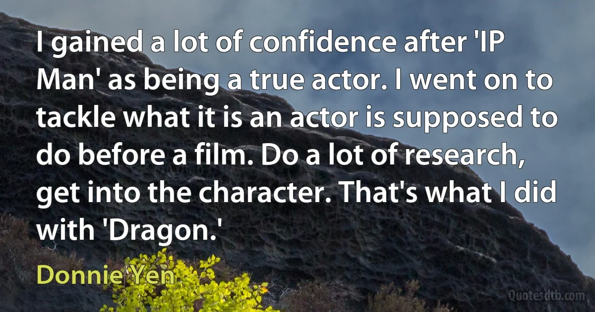 I gained a lot of confidence after 'IP Man' as being a true actor. I went on to tackle what it is an actor is supposed to do before a film. Do a lot of research, get into the character. That's what I did with 'Dragon.' (Donnie Yen)