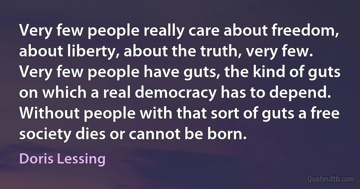 Very few people really care about freedom, about liberty, about the truth, very few. Very few people have guts, the kind of guts on which a real democracy has to depend. Without people with that sort of guts a free society dies or cannot be born. (Doris Lessing)