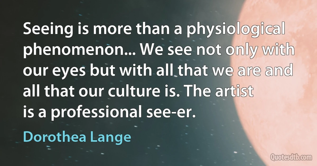 Seeing is more than a physiological phenomenon... We see not only with our eyes but with all that we are and all that our culture is. The artist is a professional see-er. (Dorothea Lange)