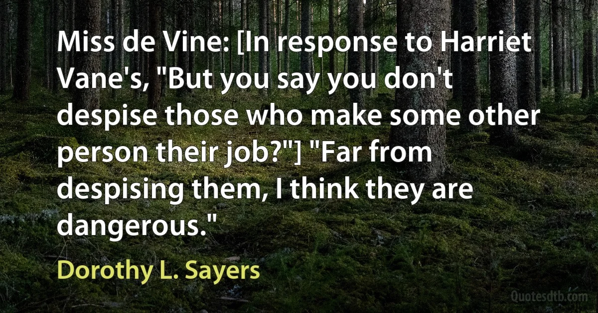 Miss de Vine: [In response to Harriet Vane's, "But you say you don't despise those who make some other person their job?"] "Far from despising them, I think they are dangerous." (Dorothy L. Sayers)