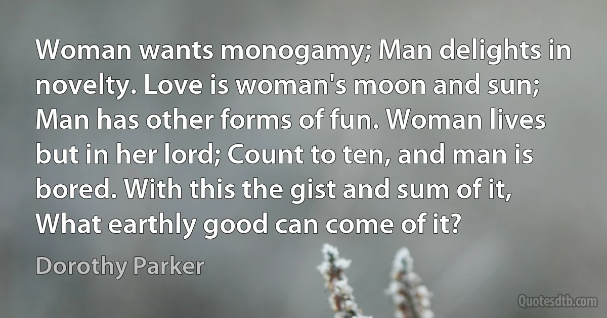 Woman wants monogamy; Man delights in novelty. Love is woman's moon and sun; Man has other forms of fun. Woman lives but in her lord; Count to ten, and man is bored. With this the gist and sum of it, What earthly good can come of it? (Dorothy Parker)