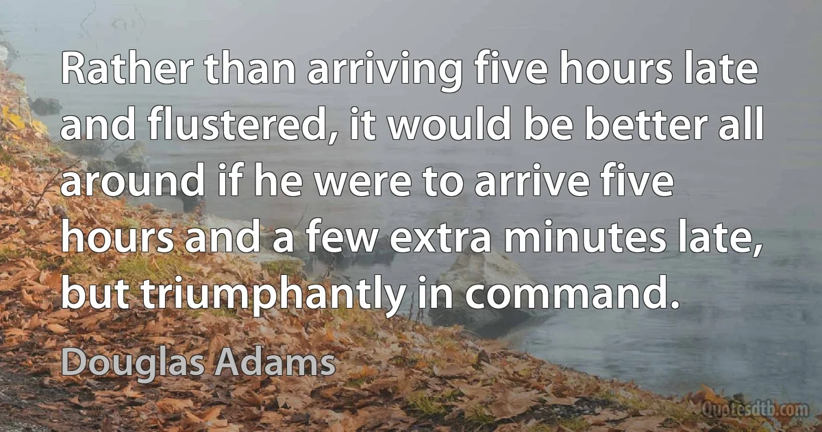 Rather than arriving five hours late and flustered, it would be better all around if he were to arrive five hours and a few extra minutes late, but triumphantly in command. (Douglas Adams)