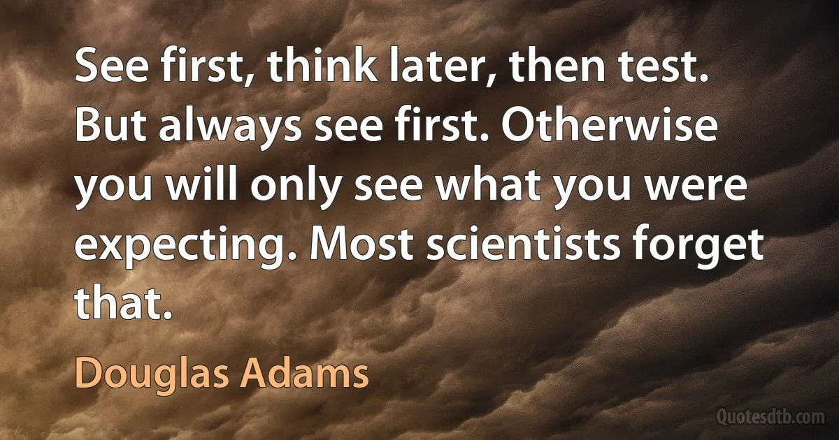 See first, think later, then test. But always see first. Otherwise you will only see what you were expecting. Most scientists forget that. (Douglas Adams)