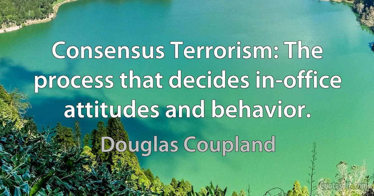 Consensus Terrorism: The process that decides in-office attitudes and behavior. (Douglas Coupland)