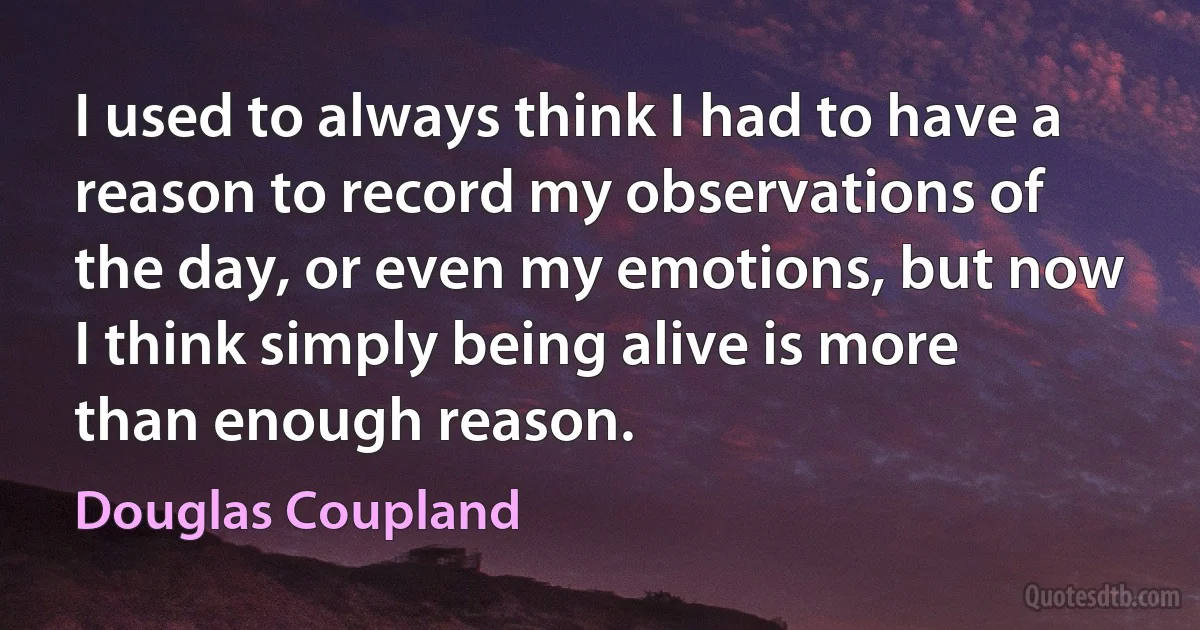 I used to always think I had to have a reason to record my observations of the day, or even my emotions, but now I think simply being alive is more than enough reason. (Douglas Coupland)