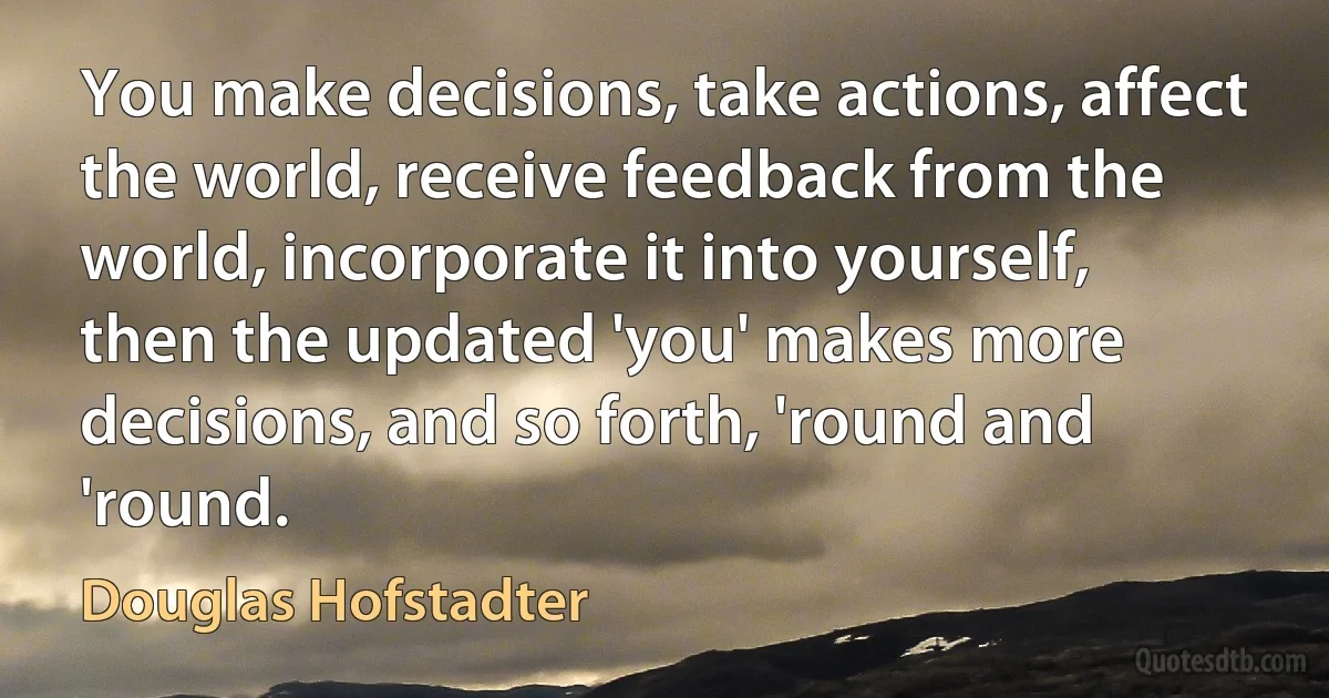 You make decisions, take actions, affect the world, receive feedback from the world, incorporate it into yourself, then the updated 'you' makes more decisions, and so forth, 'round and 'round. (Douglas Hofstadter)