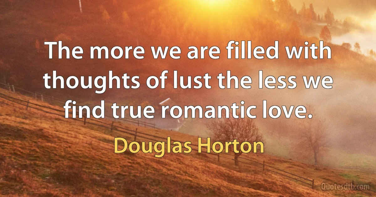 The more we are filled with thoughts of lust the less we find true romantic love. (Douglas Horton)