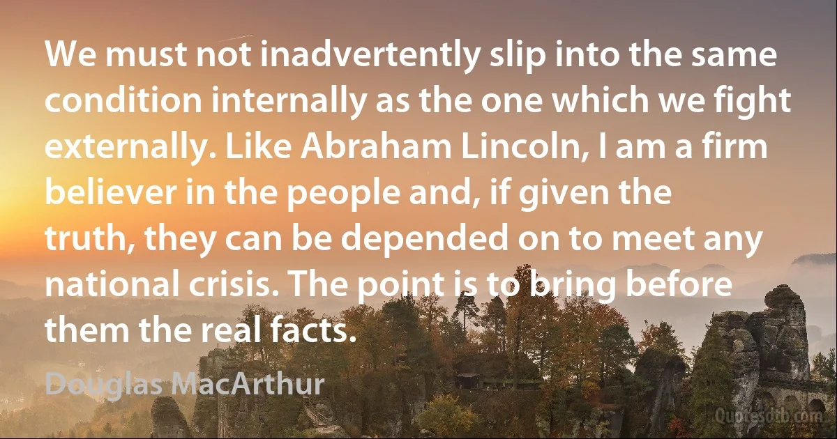 We must not inadvertently slip into the same condition internally as the one which we fight externally. Like Abraham Lincoln, I am a firm believer in the people and, if given the truth, they can be depended on to meet any national crisis. The point is to bring before them the real facts. (Douglas MacArthur)