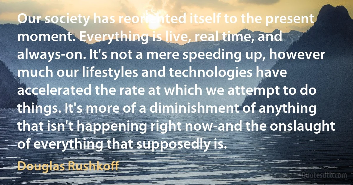 Our society has reoriented itself to the present moment. Everything is live, real time, and always-on. It's not a mere speeding up, however much our lifestyles and technologies have accelerated the rate at which we attempt to do things. It's more of a diminishment of anything that isn't happening right now-and the onslaught of everything that supposedly is. (Douglas Rushkoff)