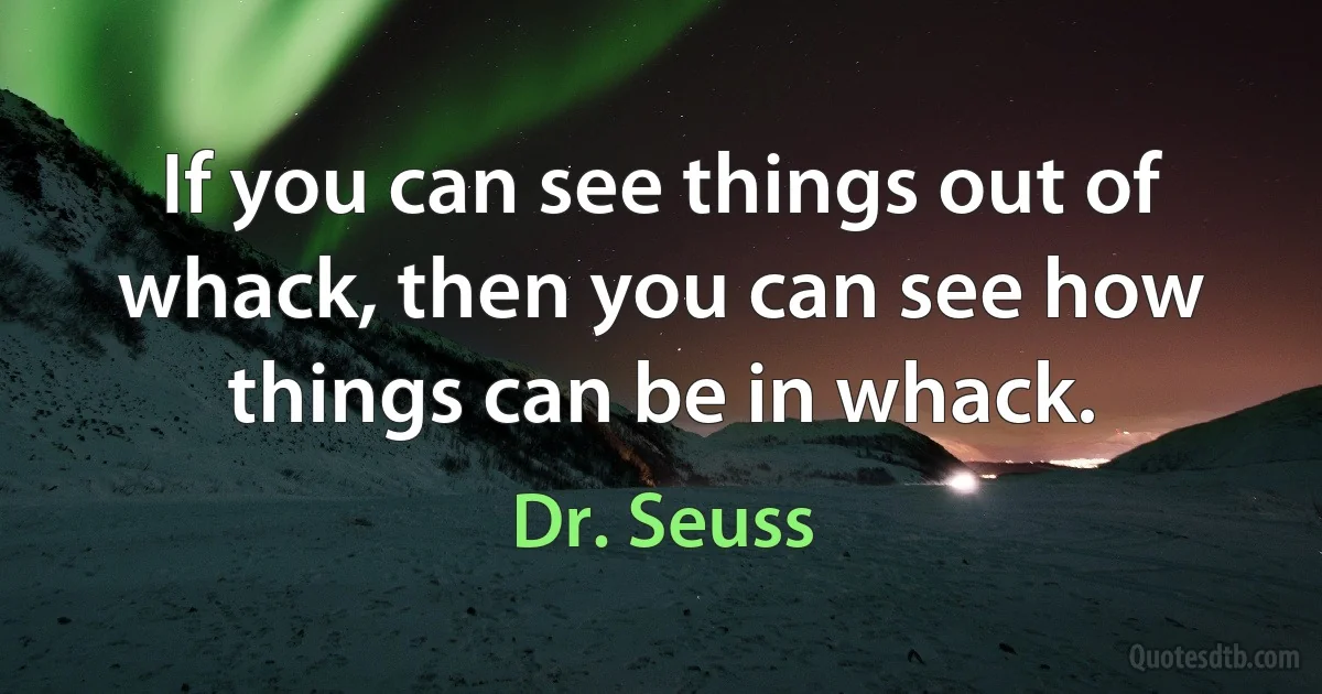 If you can see things out of whack, then you can see how things can be in whack. (Dr. Seuss)