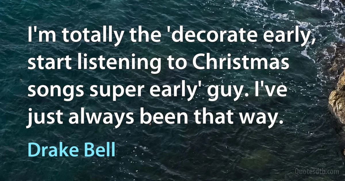 I'm totally the 'decorate early, start listening to Christmas songs super early' guy. I've just always been that way. (Drake Bell)