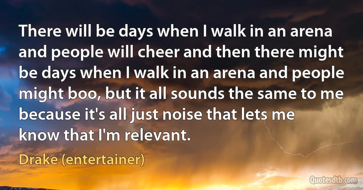 There will be days when I walk in an arena and people will cheer and then there might be days when I walk in an arena and people might boo, but it all sounds the same to me because it's all just noise that lets me know that I'm relevant. (Drake (entertainer))