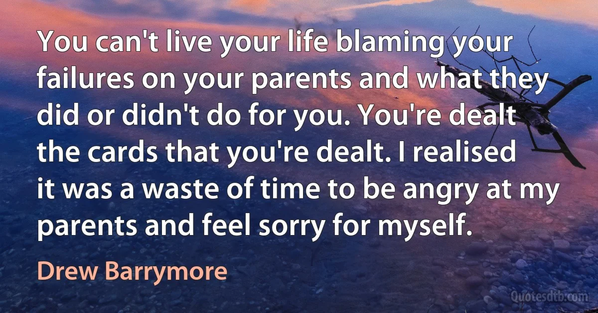 You can't live your life blaming your failures on your parents and what they did or didn't do for you. You're dealt the cards that you're dealt. I realised it was a waste of time to be angry at my parents and feel sorry for myself. (Drew Barrymore)