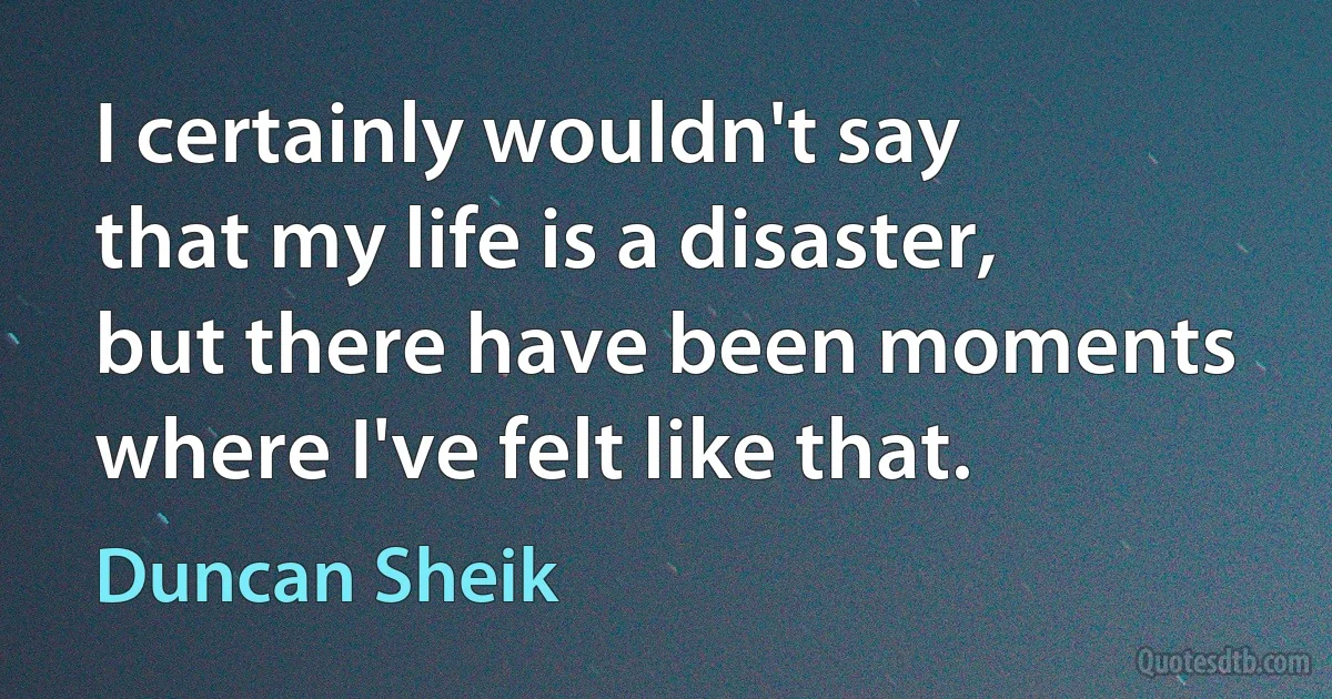 I certainly wouldn't say that my life is a disaster, but there have been moments where I've felt like that. (Duncan Sheik)