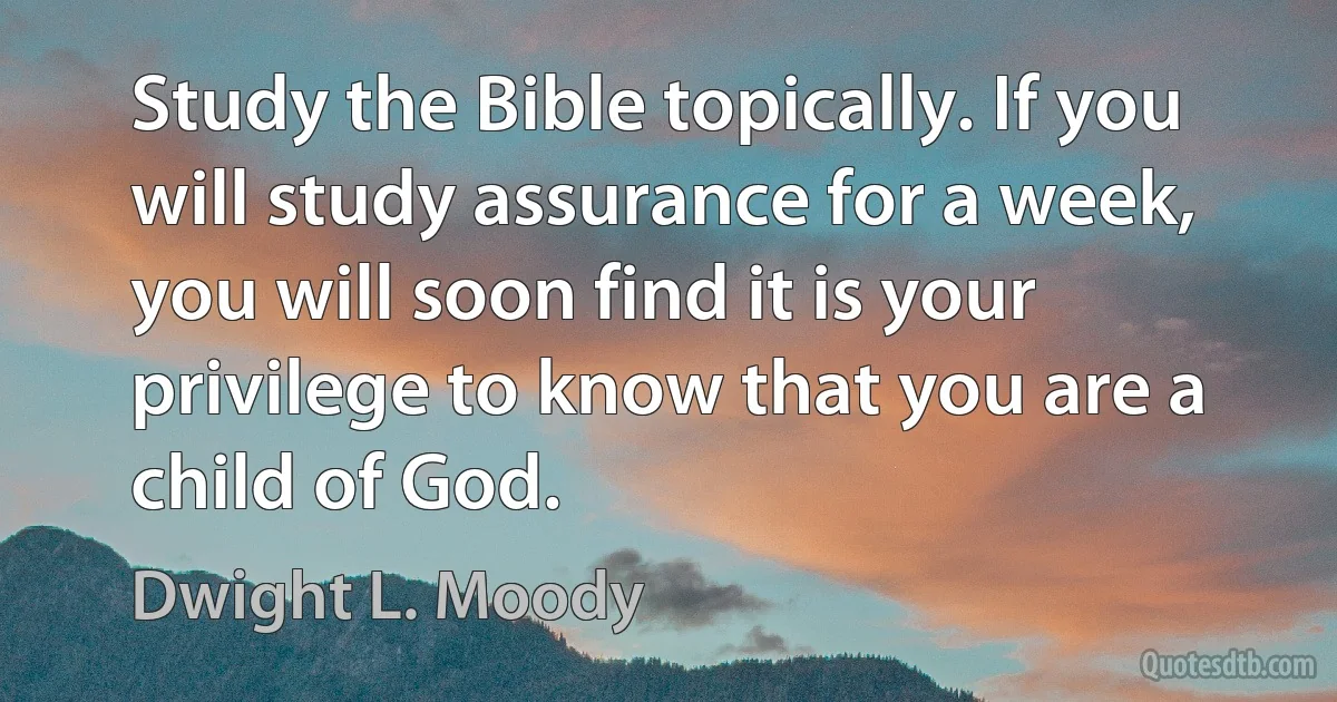 Study the Bible topically. If you will study assurance for a week, you will soon find it is your privilege to know that you are a child of God. (Dwight L. Moody)