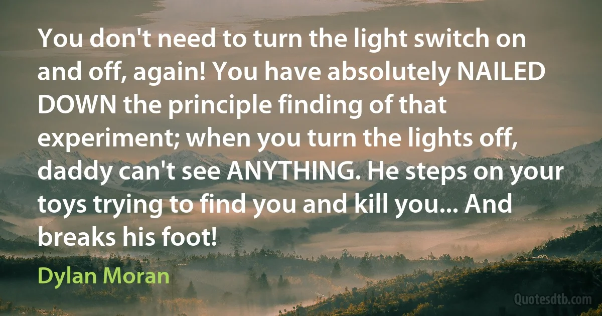 You don't need to turn the light switch on and off, again! You have absolutely NAILED DOWN the principle finding of that experiment; when you turn the lights off, daddy can't see ANYTHING. He steps on your toys trying to find you and kill you... And breaks his foot! (Dylan Moran)