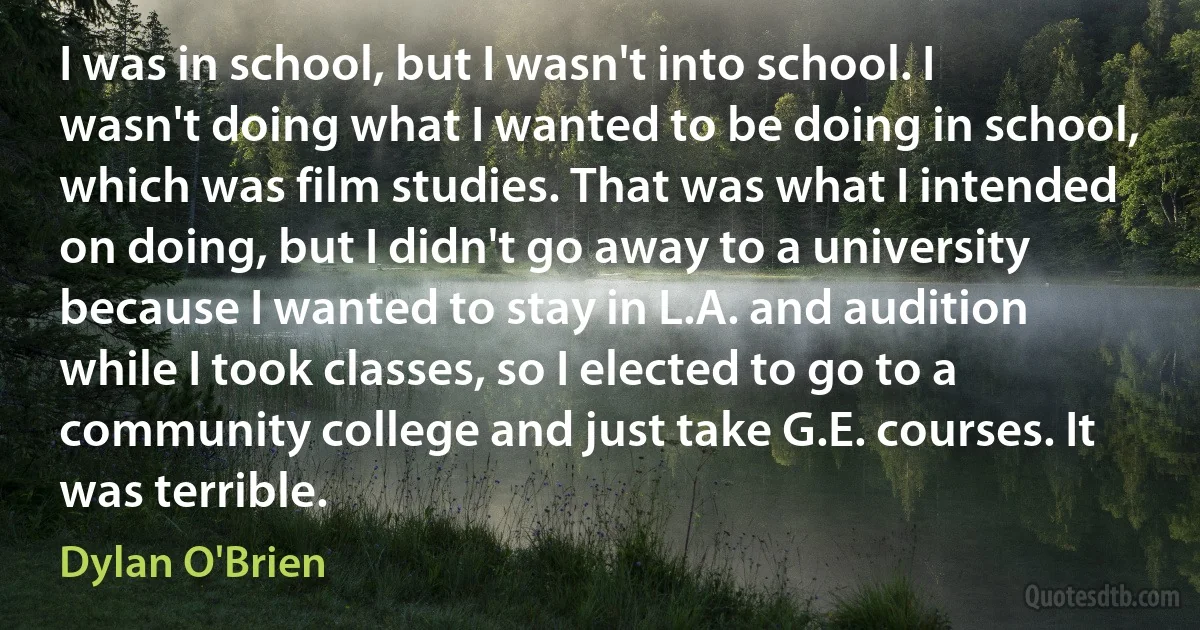 I was in school, but I wasn't into school. I wasn't doing what I wanted to be doing in school, which was film studies. That was what I intended on doing, but I didn't go away to a university because I wanted to stay in L.A. and audition while I took classes, so I elected to go to a community college and just take G.E. courses. It was terrible. (Dylan O'Brien)