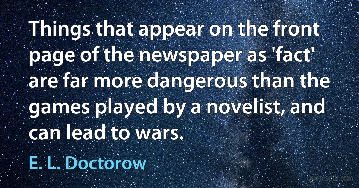 Things that appear on the front page of the newspaper as 'fact' are far more dangerous than the games played by a novelist, and can lead to wars. (E. L. Doctorow)