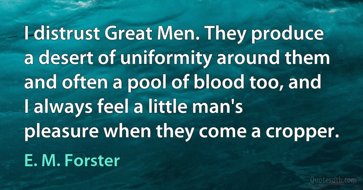 I distrust Great Men. They produce a desert of uniformity around them and often a pool of blood too, and I always feel a little man's pleasure when they come a cropper. (E. M. Forster)