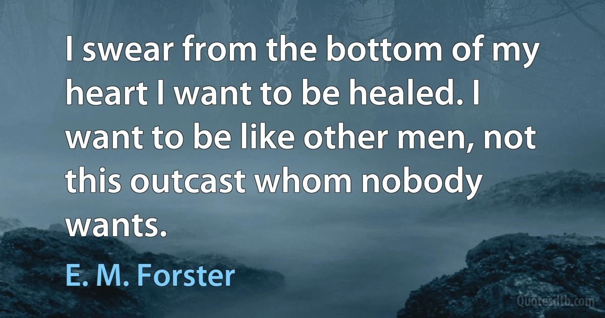 I swear from the bottom of my heart I want to be healed. I want to be like other men, not this outcast whom nobody wants. (E. M. Forster)