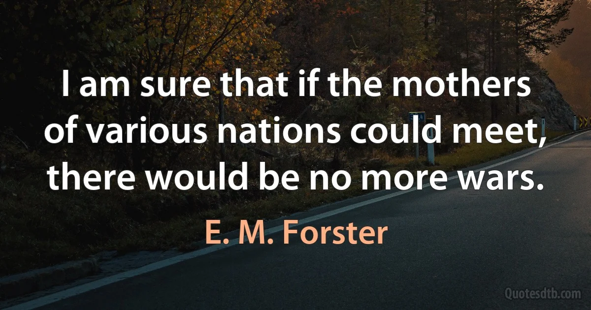 I am sure that if the mothers of various nations could meet, there would be no more wars. (E. M. Forster)